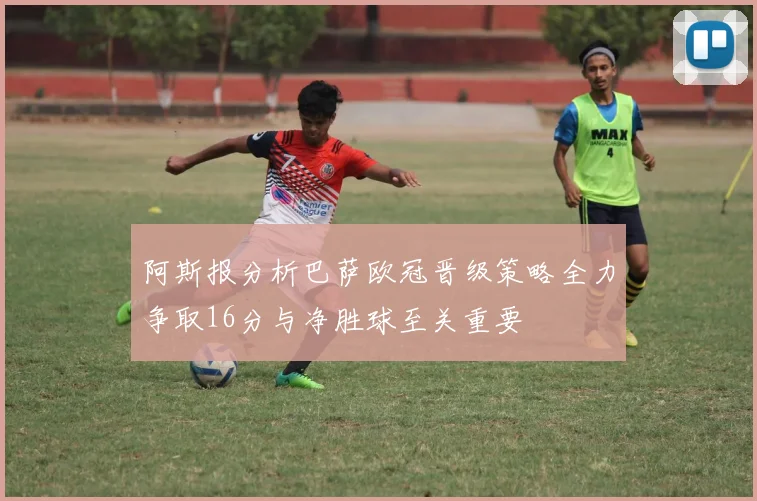 阿斯报分析巴萨欧冠晋级策略全力争取16分与净胜球至关重要