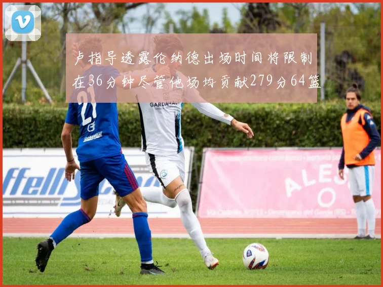 卢指导透露伦纳德出场时间将限制在36分钟尽管他场均贡献279分64篮板37助攻