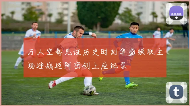 万人空巷见证历史时刻华盛顿联主场迎战迈阿密创上座纪录
