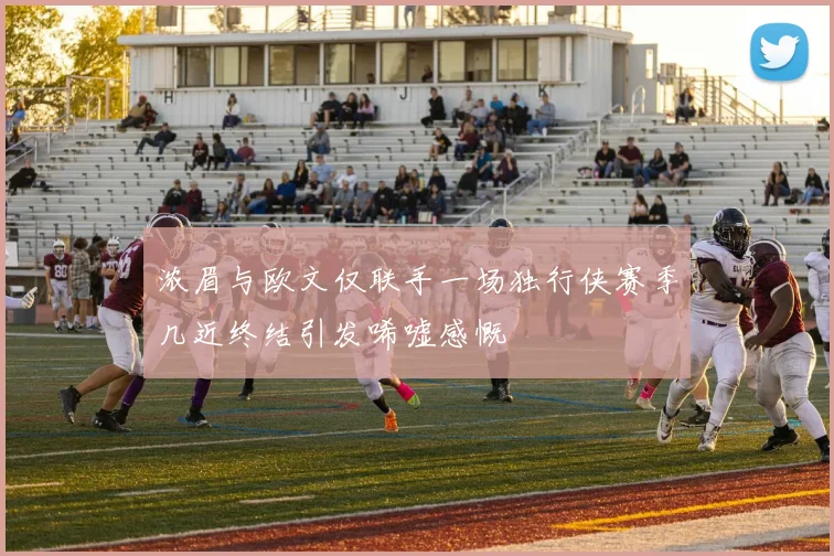 浓眉与欧文仅联手一场独行侠赛季几近终结引发唏嘘感慨