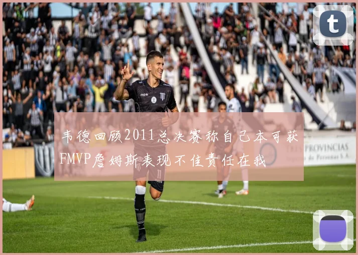 韦德回顾2011总决赛称自己本可获FMVP詹姆斯表现不佳责任在我