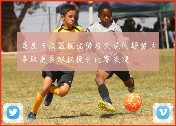 乌度卡谈篮板优势与失误问题努力争取更多球权提升比赛表现