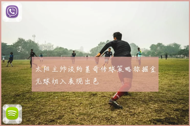 太阳主帅谈约基奇传球策略称掘金无球切入表现出色