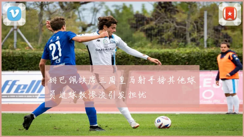 姆巴佩缺席三周皇马射手榜其他球员进球数惨淡引发担忧