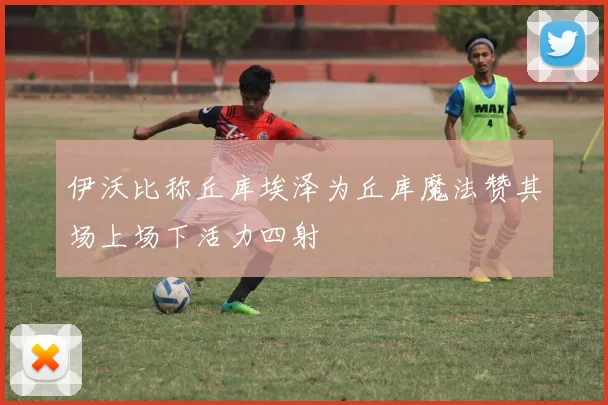 伊沃比称丘库埃泽为丘库魔法赞其场上场下活力四射