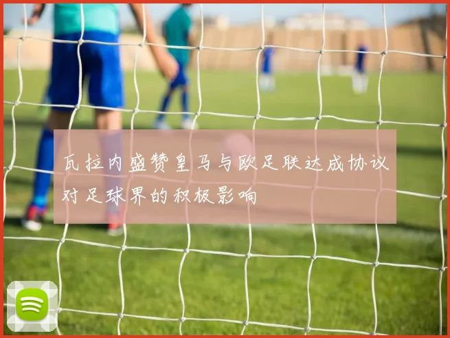 瓦拉内盛赞皇马与欧足联达成协议对足球界的积极影响