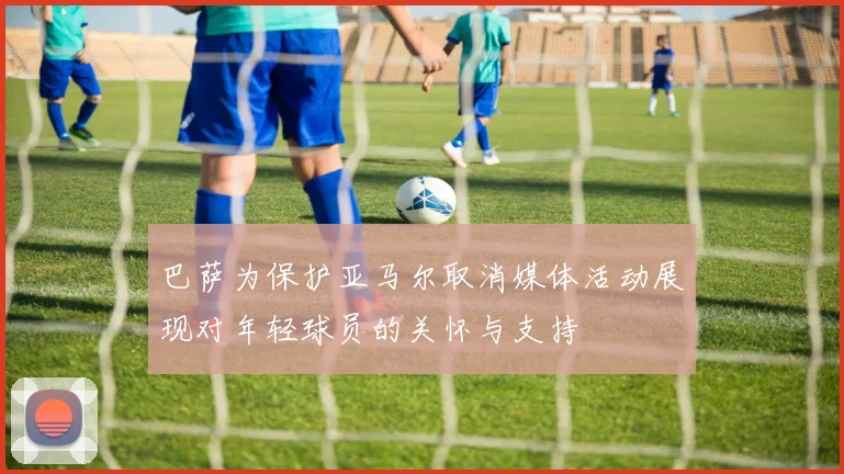 巴萨为保护亚马尔取消媒体活动展现对年轻球员的关怀与支持