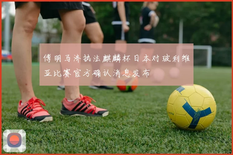傅明马济执法麒麟杯日本对玻利维亚比赛官方确认消息发布