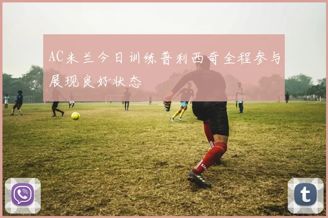 AC米兰今日训练普利西奇全程参与展现良好状态