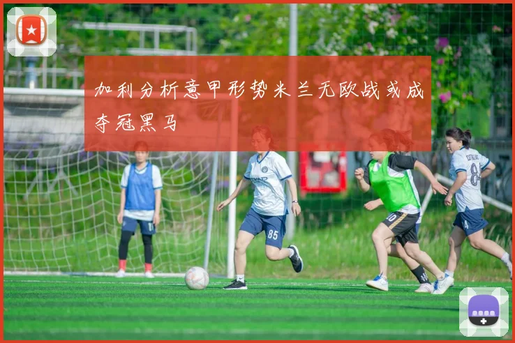 加利分析意甲形势米兰无欧战或成夺冠黑马