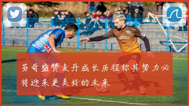 芬奇盛赞麦丹成长历程称其努力必将迎来更美好的未来