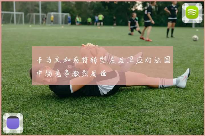 卡马文加或将转型左后卫应对法国中场竞争激烈局面