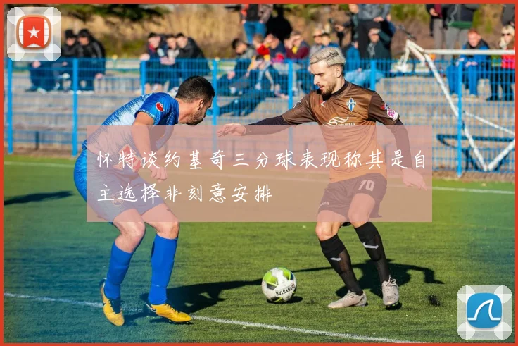 怀特谈约基奇三分球表现称其是自主选择非刻意安排