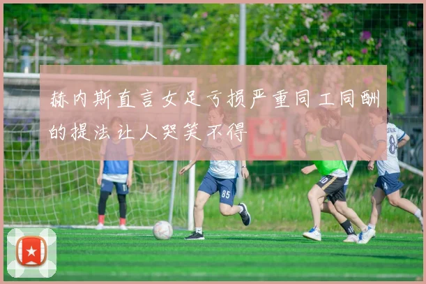 赫内斯直言女足亏损严重同工同酬的提法让人哭笑不得