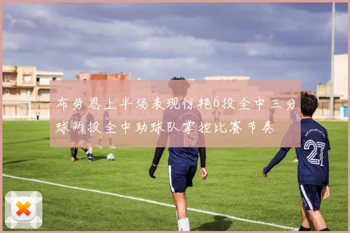 布劳恩上半场表现惊艳6投全中三分球两投全中助球队掌控比赛节奏