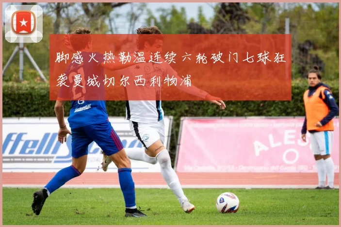 脚感火热勒温连续六轮破门七球狂袭曼城切尔西利物浦