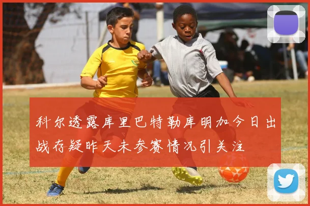 科尔透露库里巴特勒库明加今日出战存疑昨天未参赛情况引关注