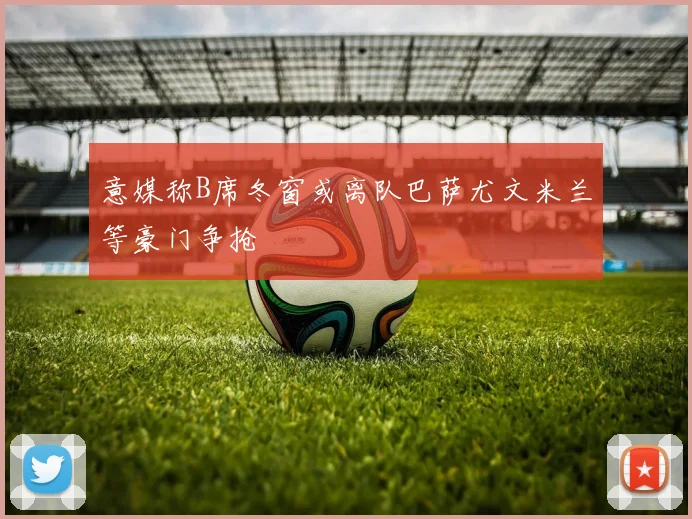 意媒称B席冬窗或离队巴萨尤文米兰等豪门争抢