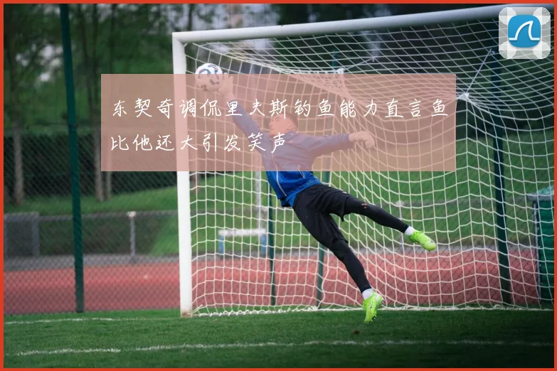 东契奇调侃里夫斯钓鱼能力直言鱼比他还大引发笑声