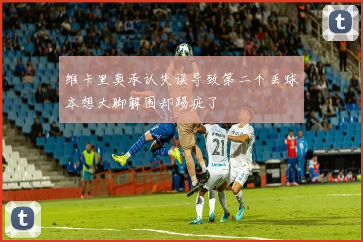维卡里奥承认失误导致第二个丢球本想大脚解围却踢疵了