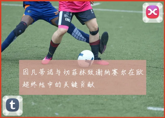因凡蒂诺与切菲林致谢纳赛尔在欧超终结中的关键贡献