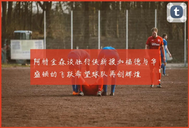 阿特金森谈独行侠新援加福德与华盛顿的飞跃希望球队再创辉煌