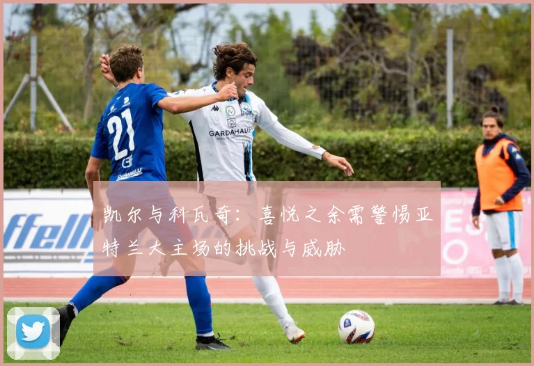 凯尔与科瓦奇：喜悦之余需警惕亚特兰大主场的挑战与威胁