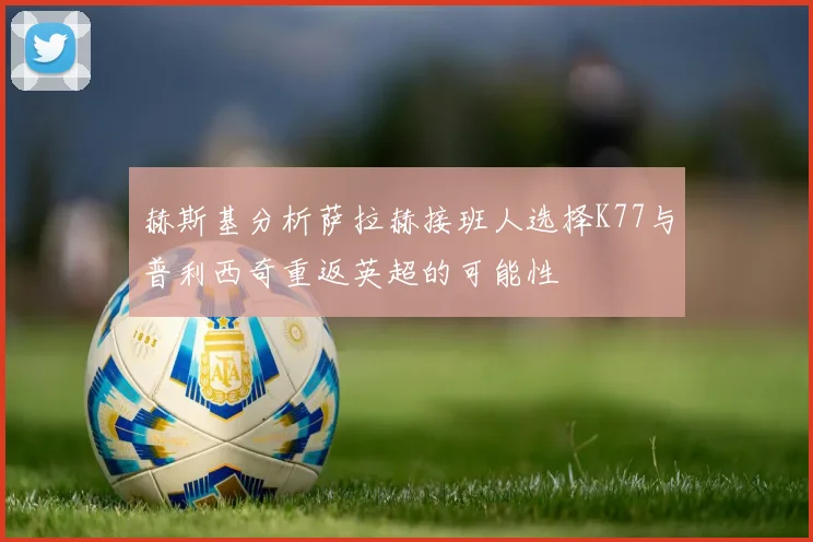 赫斯基分析萨拉赫接班人选择K77与普利西奇重返英超的可能性