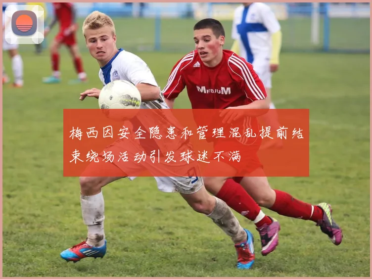 梅西因安全隐患和管理混乱提前结束绕场活动引发球迷不满