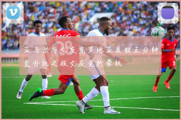 亚马尔与女友克罗地亚度假五分钟直升机之旅女友竟然晕机
