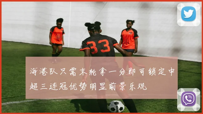 海港队只需末轮拿一分即可锁定中超三连冠优势明显前景乐观