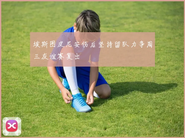 埃斯图皮尼安伤后坚持留队力争周三友谊赛复出