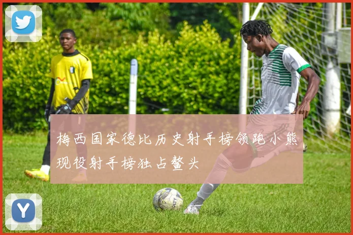 梅西国家德比历史射手榜领跑小熊现役射手榜独占鳌头