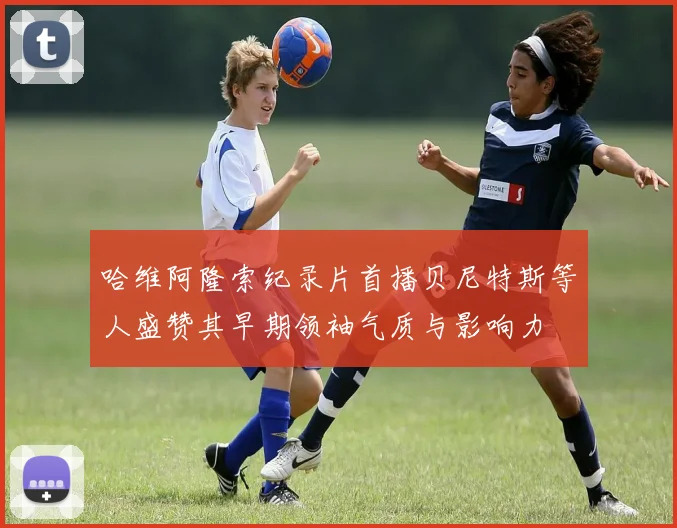 哈维阿隆索纪录片首播贝尼特斯等人盛赞其早期领袖气质与影响力
