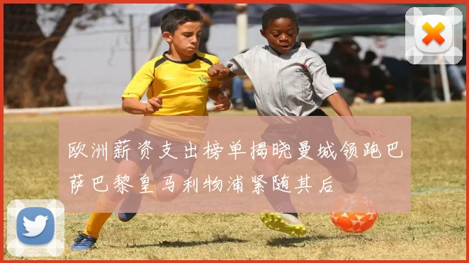 欧洲薪资支出榜单揭晓曼城领跑巴萨巴黎皇马利物浦紧随其后