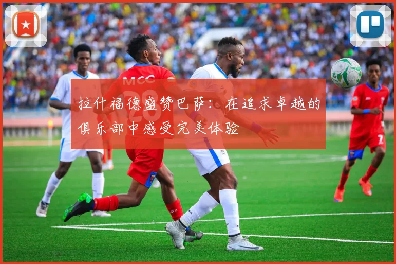 拉什福德盛赞巴萨：在追求卓越的俱乐部中感受完美体验