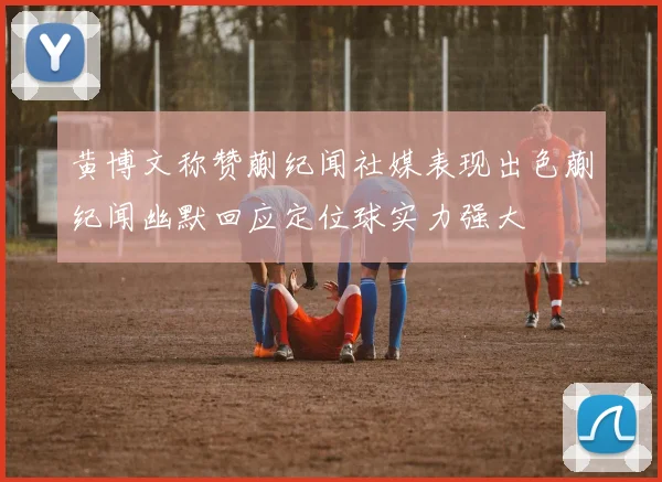 黄博文称赞蒯纪闻社媒表现出色蒯纪闻幽默回应定位球实力强大