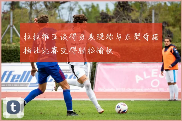拉拉维亚谈得分表现称与东契奇搭档让比赛变得轻松愉快