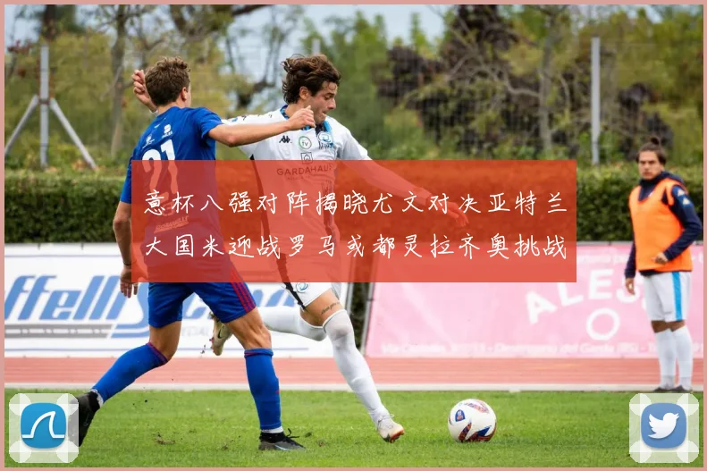 意杯八强对阵揭晓尤文对决亚特兰大国米迎战罗马或都灵拉齐奥挑战博人