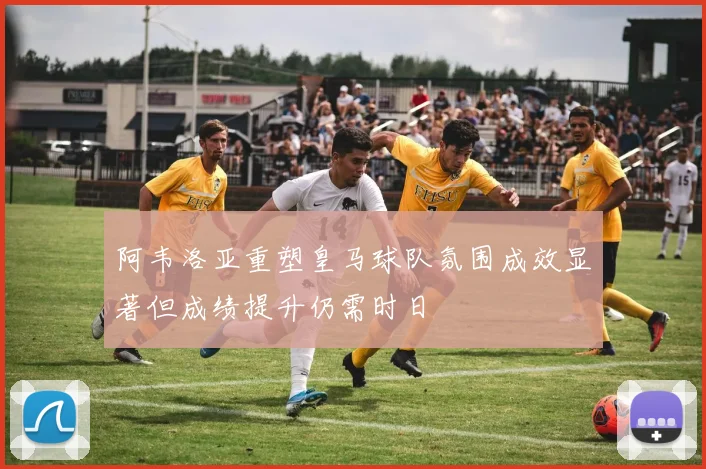 阿韦洛亚重塑皇马球队氛围成效显著但成绩提升仍需时日