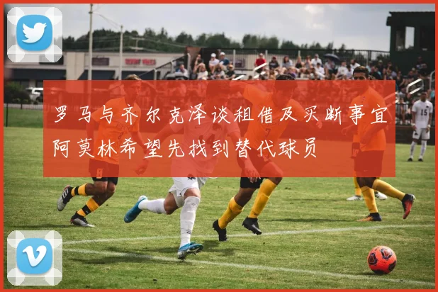 罗马与齐尔克泽谈租借及买断事宜阿莫林希望先找到替代球员