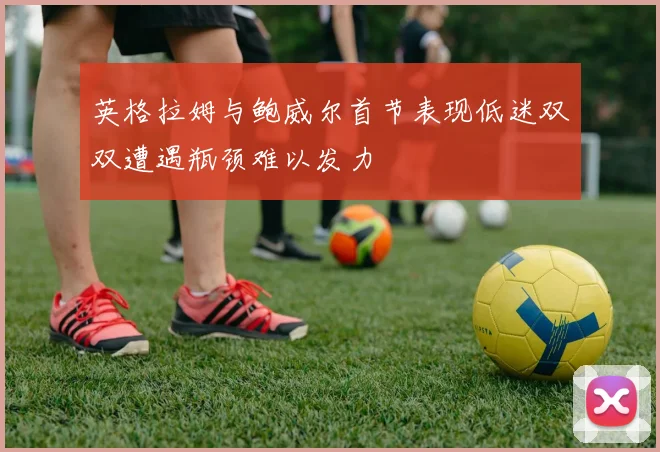 英格拉姆与鲍威尔首节表现低迷双双遭遇瓶颈难以发力