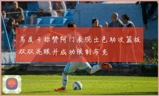 乌度卡称赞阿门表现出色助攻篮板双双亮眼并成功限制布克
