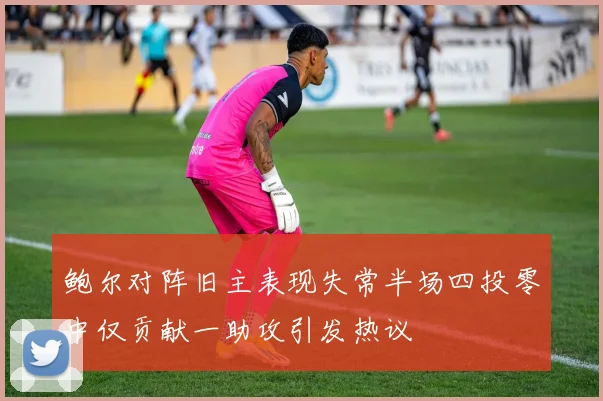 鲍尔对阵旧主表现失常半场四投零中仅贡献一助攻引发热议